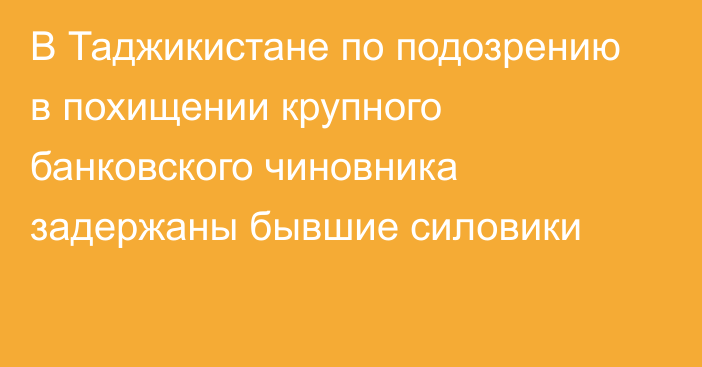 В Таджикистане по подозрению в похищении крупного банковского чиновника задержаны бывшие силовики