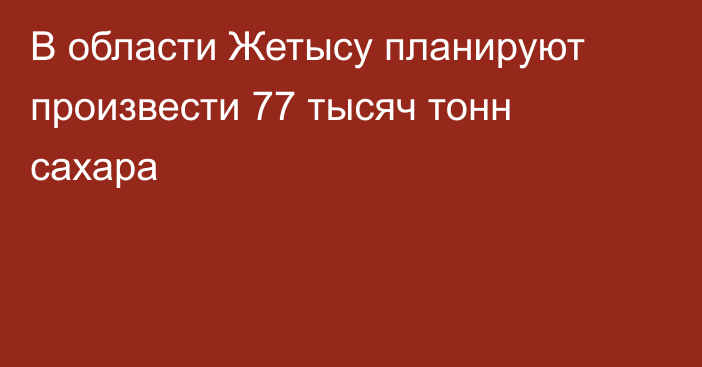 В области Жетысу планируют произвести 77 тысяч тонн сахара