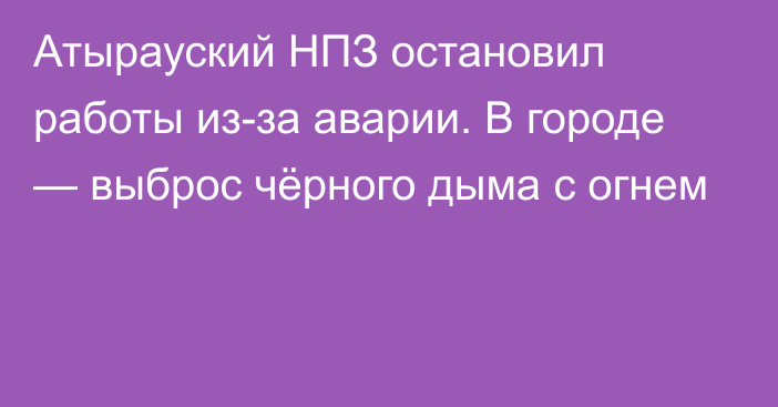 Атырауский НПЗ остановил работы из-за аварии. В городе — выброс чёрного дыма с огнем