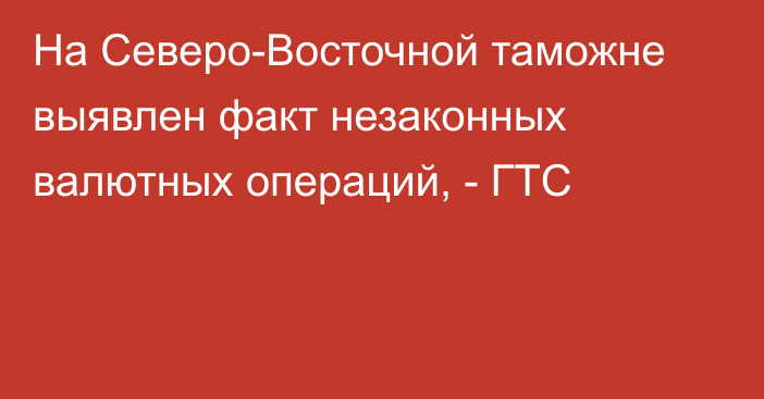 На Северо-Восточной таможне выявлен факт незаконных валютных операций, - ГТС