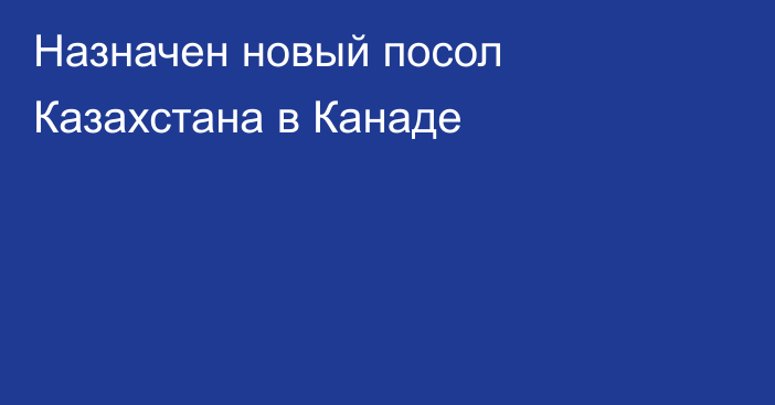 Назначен новый посол Казахстана в Канаде