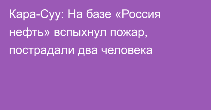 Кара-Суу: На базе «Россия нефть» вспыхнул пожар, пострадали два человека