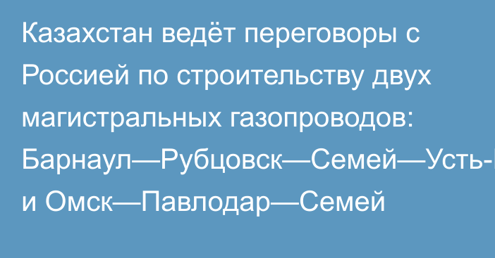 Казахстан ведёт переговоры с Россией по строительству двух магистральных газопроводов: Барнаул—Рубцовск—Семей—Усть-Каменогорск и Омск—Павлодар—Семей