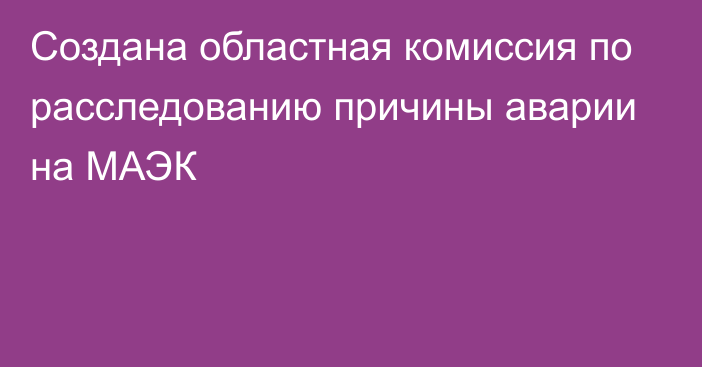 Создана областная комиссия по расследованию причины аварии на МАЭК