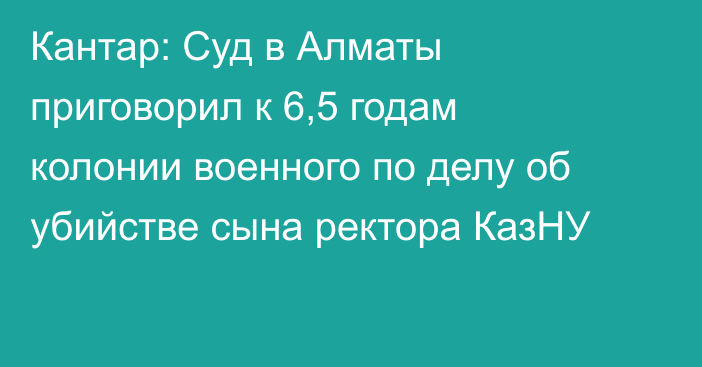 Кантар: Суд в Алматы приговорил к 6,5 годам колонии военного по делу об убийстве сына ректора КазНУ