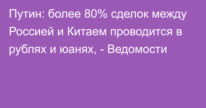 Путин: более 80% сделок между Россией и Китаем проводится в рублях и юанях, - Ведомости