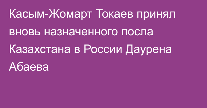 Касым-Жомарт Токаев принял вновь назначенного посла Казахстана в России Даурена Абаева