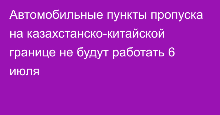 Автомобильные пункты пропуска на казахстанско-китайской границе не будут работать 6 июля