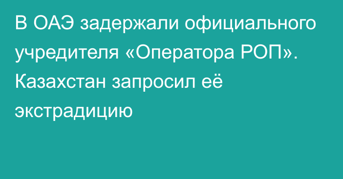 В ОАЭ задержали официального учредителя «Оператора РОП». Казахстан запросил её экстрадицию 