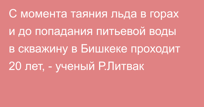 С момента таяния льда в горах и до попадания питьевой воды в скважину в Бишкеке проходит 20 лет, - ученый Р.Литвак