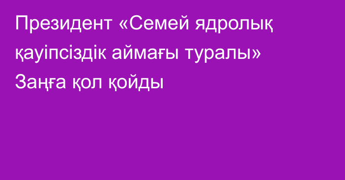 Президент «Семей ядролық қауіпсіздік аймағы туралы» Заңға қол қойды