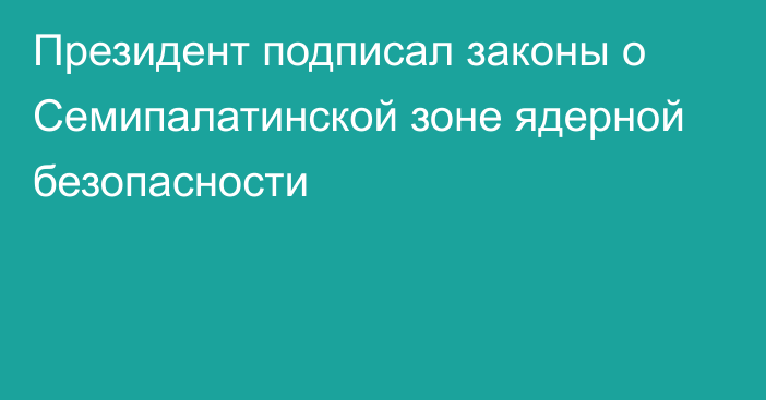 Президент подписал законы о Семипалатинской зоне ядерной безопасности