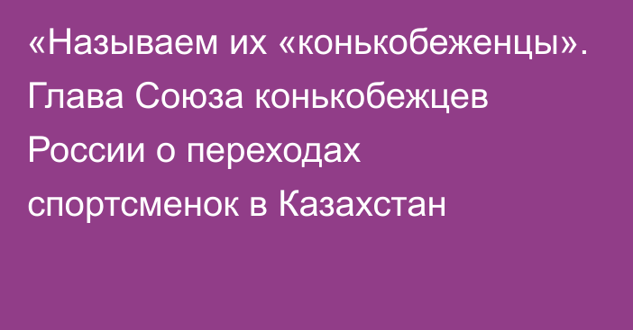 «Называем их «конькобеженцы». Глава Союза конькобежцев России о переходах спортсменок в Казахстан