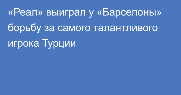 «Реал» выиграл у «Барселоны» борьбу за самого талантливого игрока Турции