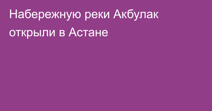 Набережную реки Акбулак открыли в Астане