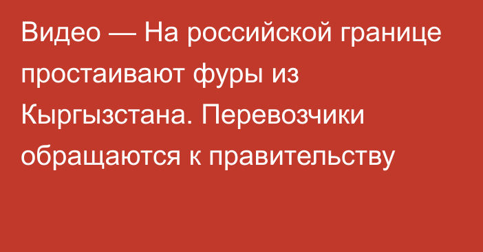 Видео — На российской границе простаивают фуры из Кыргызстана. Перевозчики обращаются к правительству