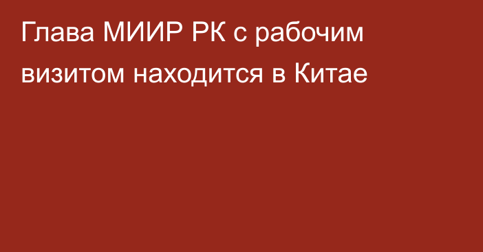 Глава МИИР РК с рабочим визитом находится в Китае