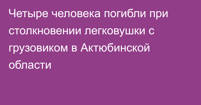 Четыре человека погибли при столкновении легковушки с грузовиком в Актюбинской области