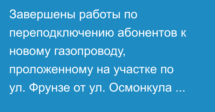 Завершены работы по переподключению абонентов к новому газопроводу, проложенному на участке по ул. Фрунзе от ул. Осмонкула до ул. Калыка Акиева