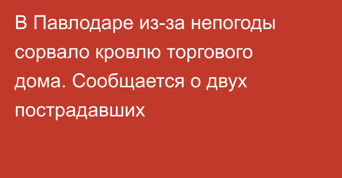 В Павлодаре из-за непогоды сорвало кровлю торгового дома. Сообщается о двух пострадавших