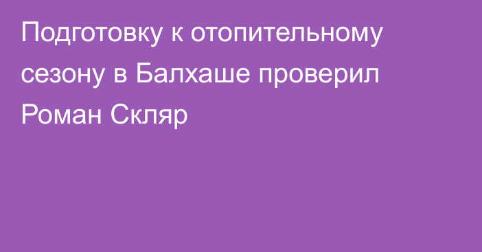 Подготовку к отопительному сезону в Балхаше проверил Роман Скляр