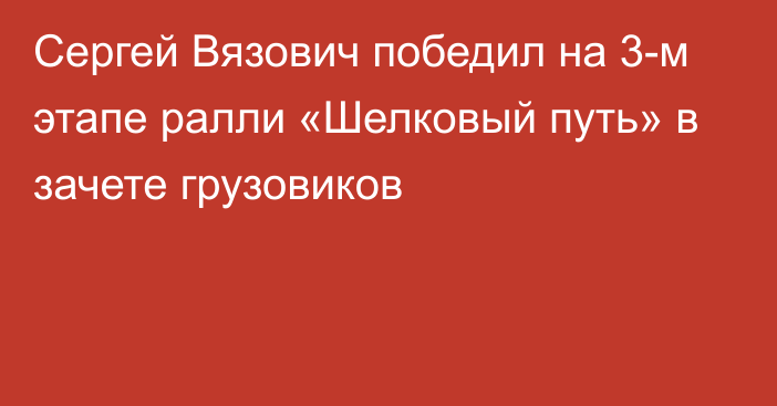 Сергей Вязович победил на 3-м этапе ралли «Шелковый путь» в зачете грузовиков