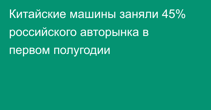 Китайские машины заняли 45% российского авторынка в первом полугодии