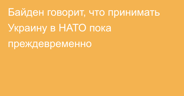 Байден говорит, что принимать Украину в НАТО пока преждевременно