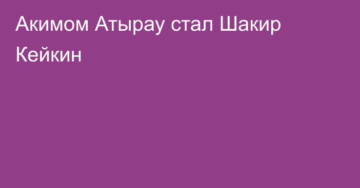 Акимом Атырау стал Шакир Кейкин