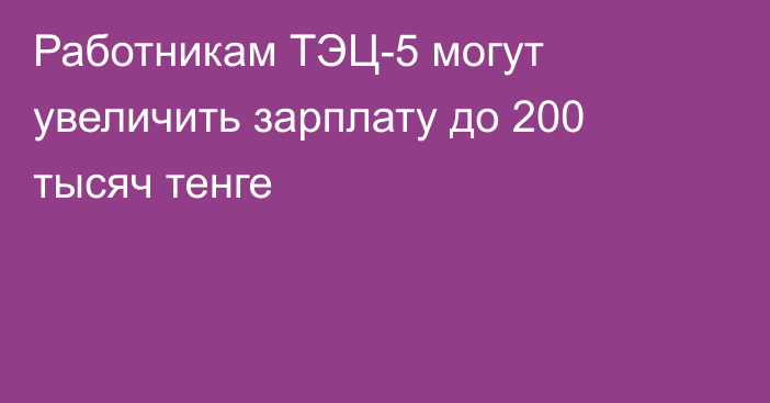 Работникам ТЭЦ-5 могут увеличить зарплату до 200 тысяч тенге