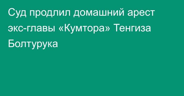 Суд продлил домашний арест экс-главы «Кумтора» Тенгиза Болтурука