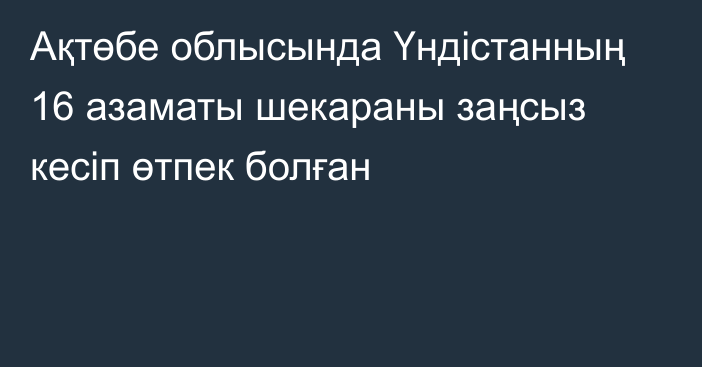 Ақтөбе облысында Үндістанның 16 азаматы шекараны заңсыз кесіп өтпек болған