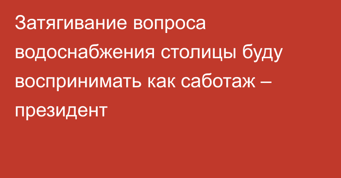 Затягивание вопроса водоснабжения столицы буду воспринимать как саботаж – президент