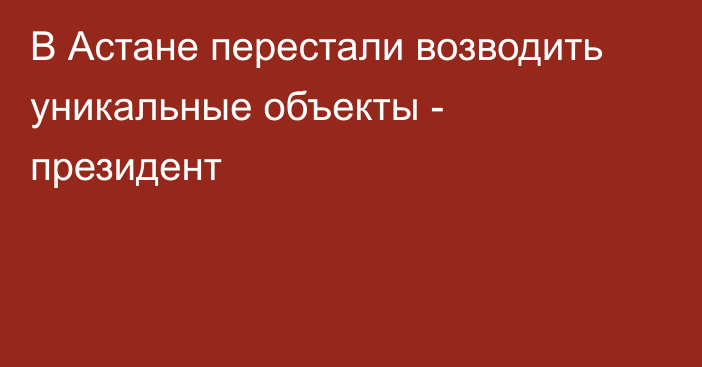 В Астане перестали возводить уникальные объекты - президент