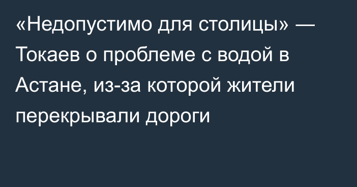 «Недопустимо для столицы» ― Токаев о проблеме с водой в Астане, из-за которой жители перекрывали дороги 