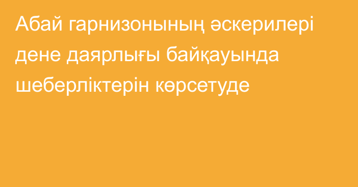 Абай гарнизонының әскерилері дене даярлығы байқауында шеберліктерін көрсетуде