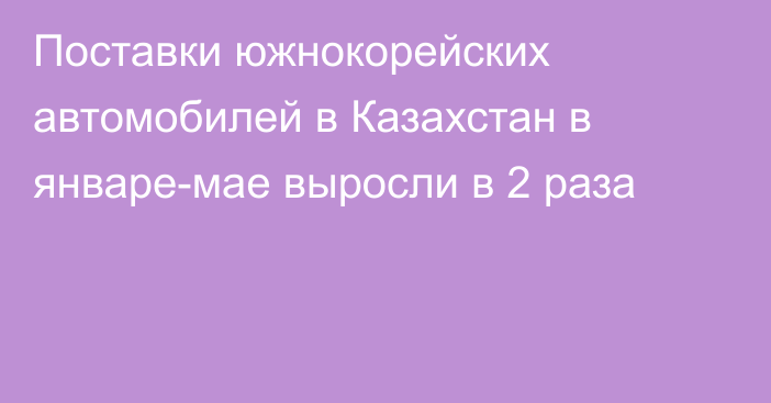 Поставки южнокорейских автомобилей в Казахстан в январе-мае выросли в 2 раза