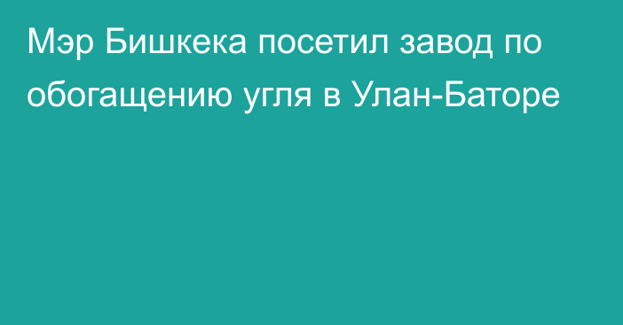 Мэр Бишкека посетил завод по обогащению угля в Улан-Баторе