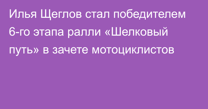 Илья Щеглов стал победителем 6-го этапа ралли «Шелковый путь» в зачете мотоциклистов