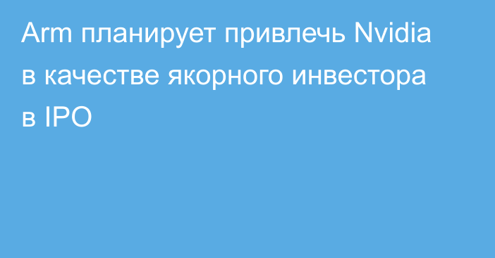 Arm планирует привлечь Nvidia в качестве якорного инвестора в IPO