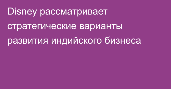 Disney рассматривает стратегические варианты развития индийского бизнеса