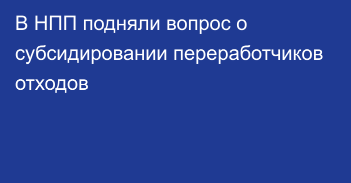 В НПП подняли вопрос о субсидировании переработчиков отходов