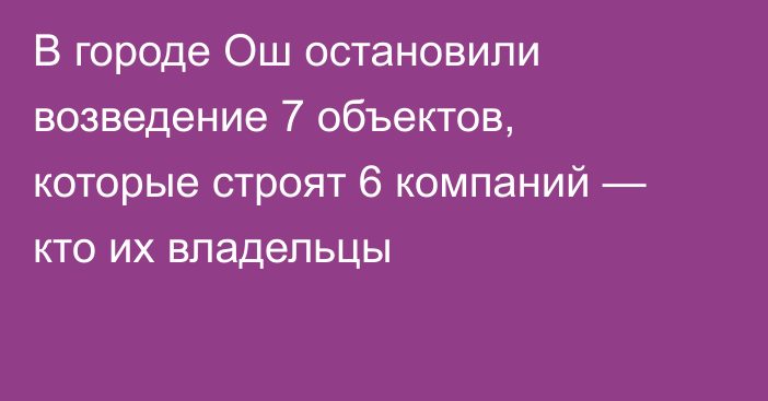 В городе Ош остановили возведение 7 объектов, которые строят 6 компаний — кто их владельцы