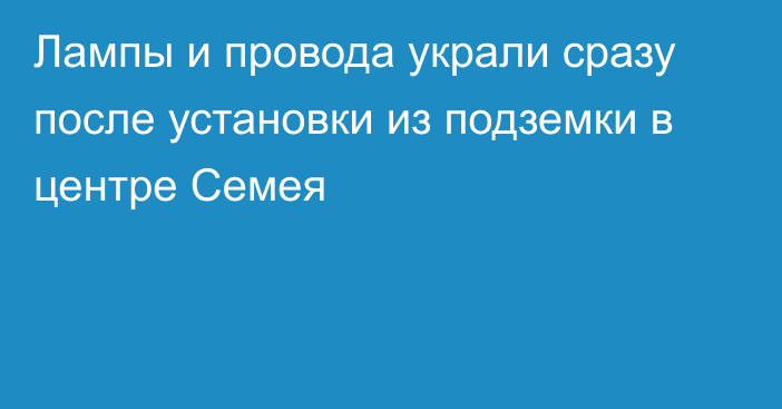 Лампы и провода украли сразу после установки из подземки в центре Семея