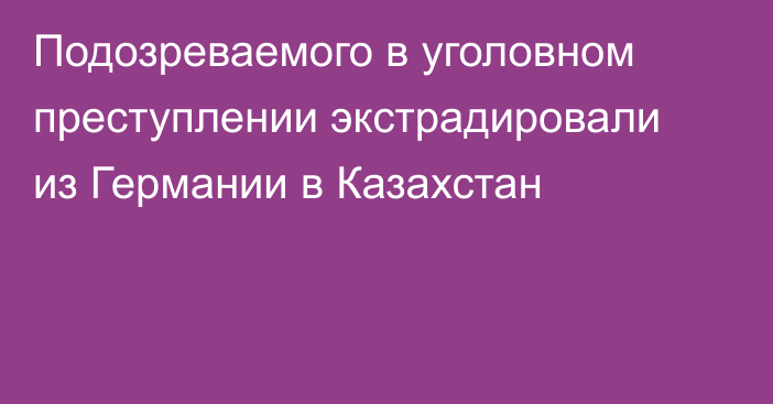 Подозреваемого в уголовном преступлении экстрадировали из Германии в Казахстан