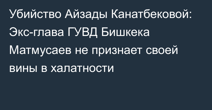 Убийство Айзады Канатбековой: Экс-глава ГУВД Бишкека Матмусаев не признает своей вины в халатности