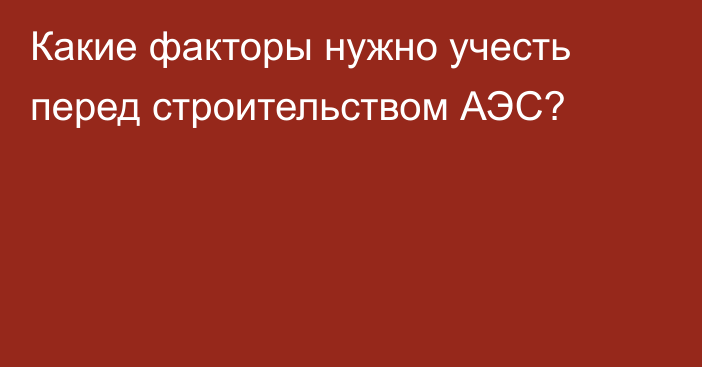 Какие факторы нужно учесть перед строительством АЭС?