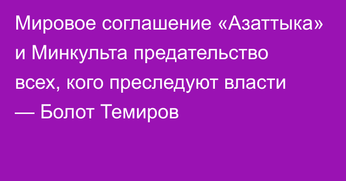 Мировое соглашение «Азаттыка» и Минкульта предательство всех, кого преследуют власти — Болот Темиров