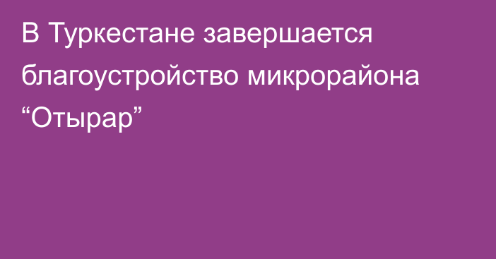 В Туркестане завершается благоустройство микрорайона “Отырар”