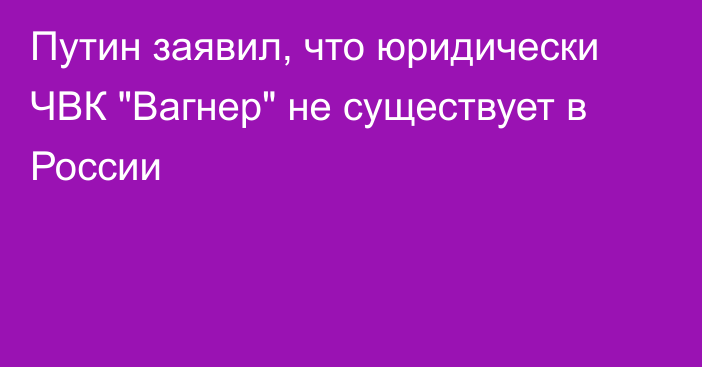 Путин заявил, что юридически ЧВК 